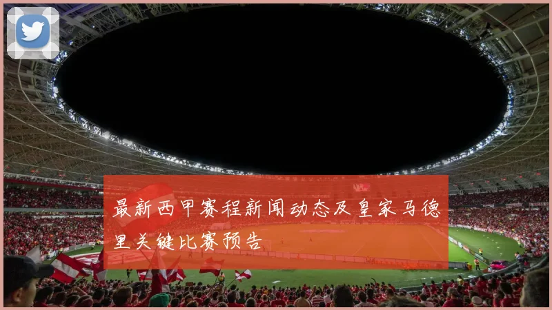 最新西甲赛程新闻动态及皇家马德里关键比赛预告