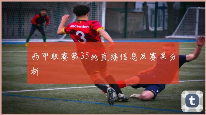西甲联赛第35轮直播信息及赛果分析