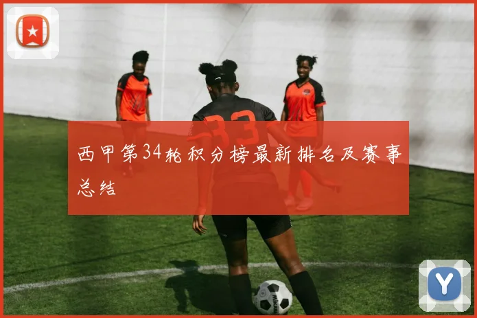 西甲第34轮积分榜最新排名及赛事总结