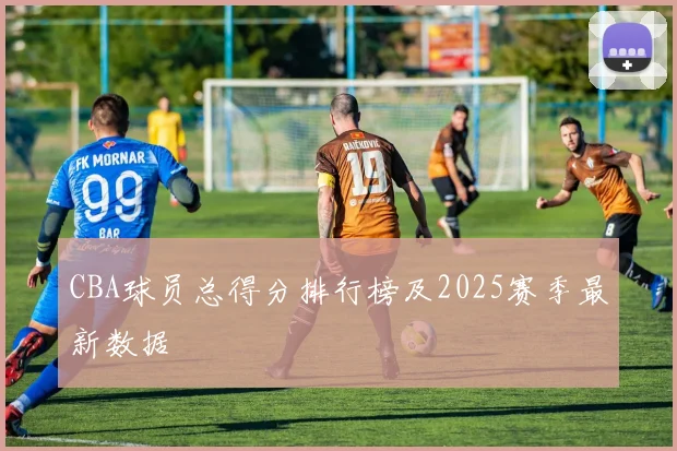 CBA球员总得分排行榜及2025赛季最新数据