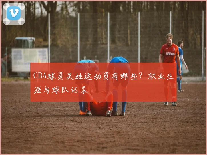 CBA球员吴姓运动员有哪些？职业生涯与球队记录